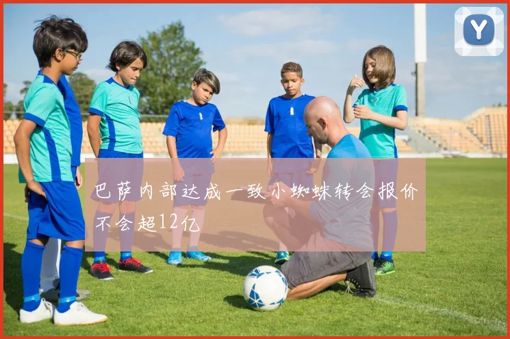 巴萨内部达成一致小蜘蛛转会报价不会超12亿