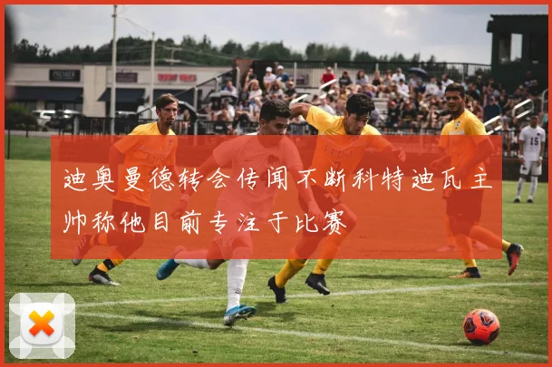 迪奥曼德转会传闻不断科特迪瓦主帅称他目前专注于比赛