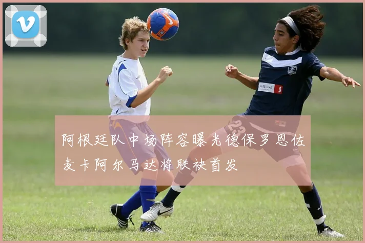 阿根廷队中场阵容曝光德保罗恩佐麦卡阿尔马达将联袂首发