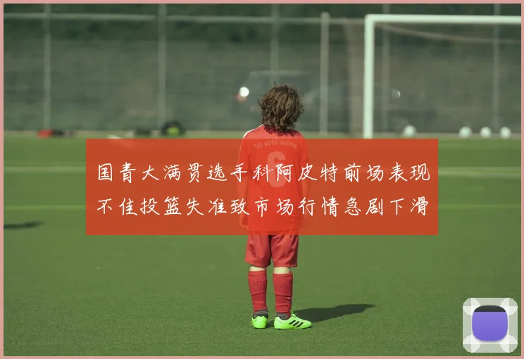 国青大满贯选手科阿皮特前场表现不佳投篮失准致市场行情急剧下滑
