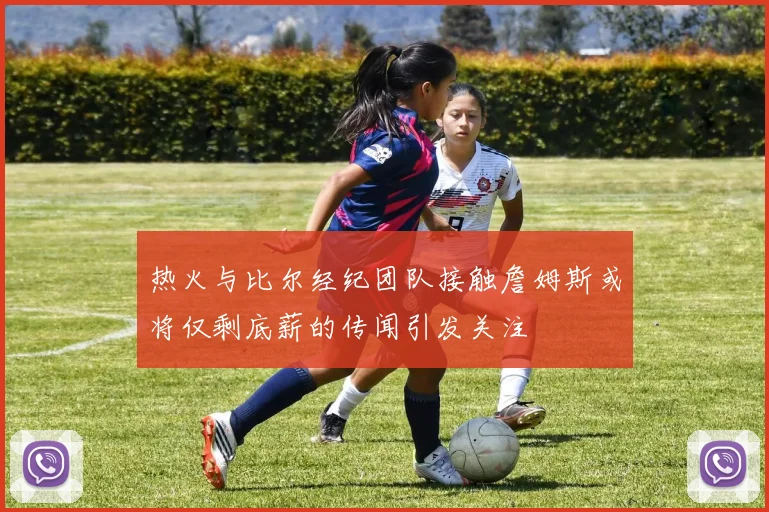 热火与比尔经纪团队接触詹姆斯或将仅剩底薪的传闻引发关注