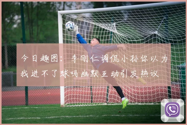 今日趣图：李刚仁调侃小孙你以为我进不了球吗幽默互动引发热议