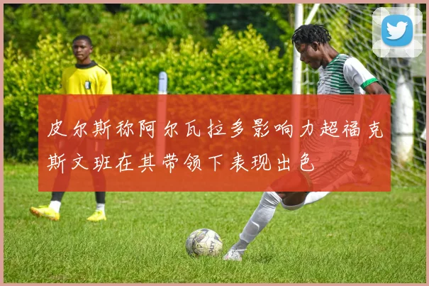 皮尔斯称阿尔瓦拉多影响力超福克斯文班在其带领下表现出色