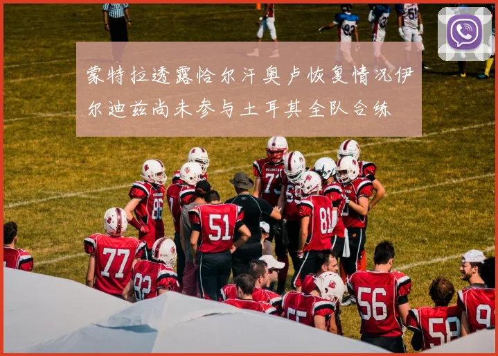 蒙特拉透露恰尔汗奥卢恢复情况伊尔迪兹尚未参与土耳其全队合练
