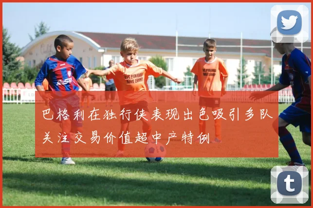 巴格利在独行侠表现出色吸引多队关注交易价值超中产特例