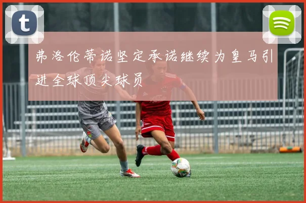 弗洛伦蒂诺坚定承诺继续为皇马引进全球顶尖球员
