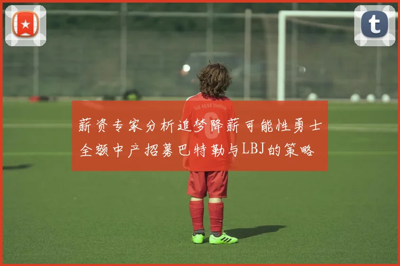 薪资专家分析追梦降薪可能性勇士全额中产招募巴特勒与LBJ的策略