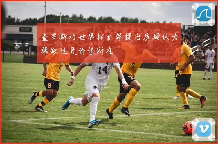奎罗斯对世界杯扩军提出质疑认为稀缺性是价值所在