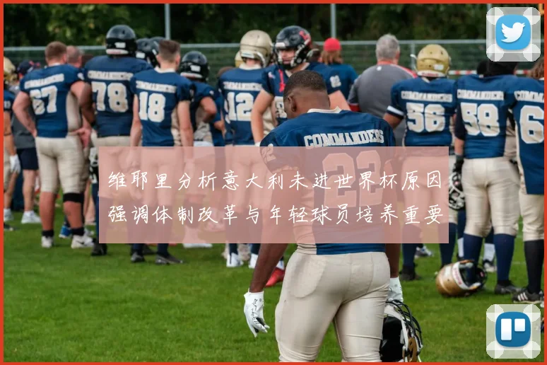 维耶里分析意大利未进世界杯原因强调体制改革与年轻球员培养重要性