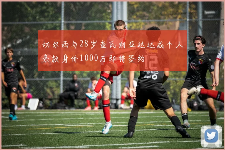 切尔西与28岁查瓦利亚达达成个人条款身价1000万即将签约