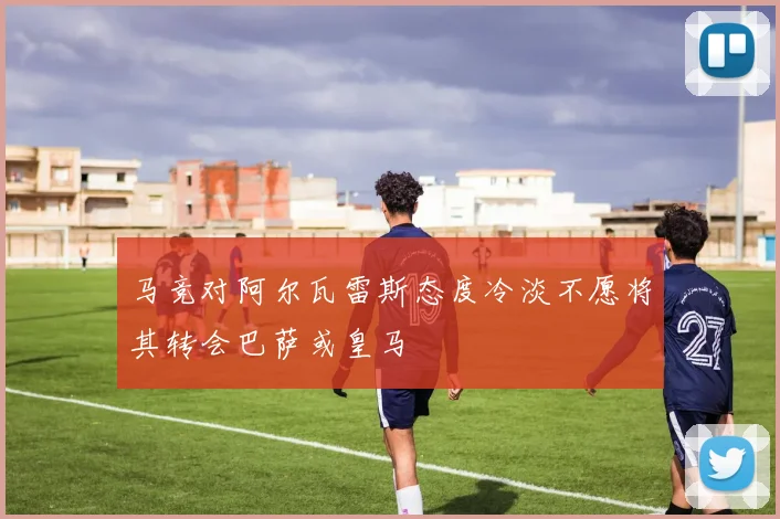 马竞对阿尔瓦雷斯态度冷淡不愿将其转会巴萨或皇马
